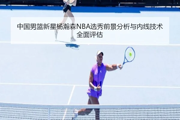 中国男篮新星杨瀚森NBA选秀前景分析与内线技术全面评估