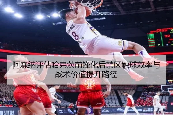 阿森纳评估哈弗茨前锋化后禁区触球效率与战术价值提升路径