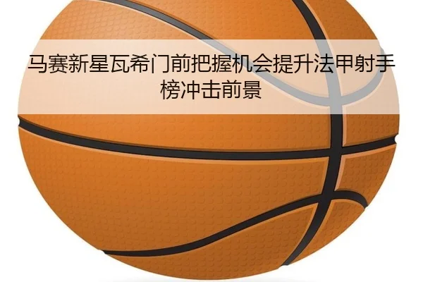 马赛新星瓦希门前把握机会提升法甲射手榜冲击前景