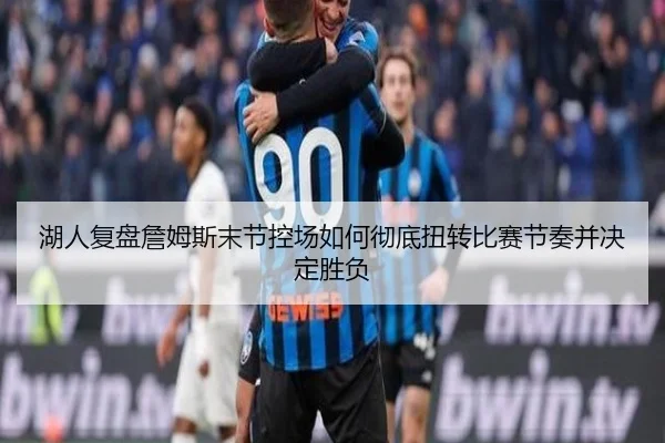 湖人复盘詹姆斯末节控场如何彻底扭转比赛节奏并决定胜负