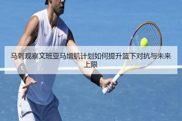 马刺观察文班亚马增肌计划如何提升篮下对抗与未来上限