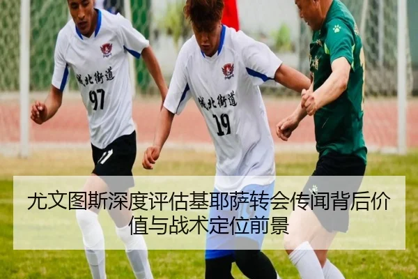 尤文图斯深度评估基耶萨转会传闻背后价值与战术定位前景