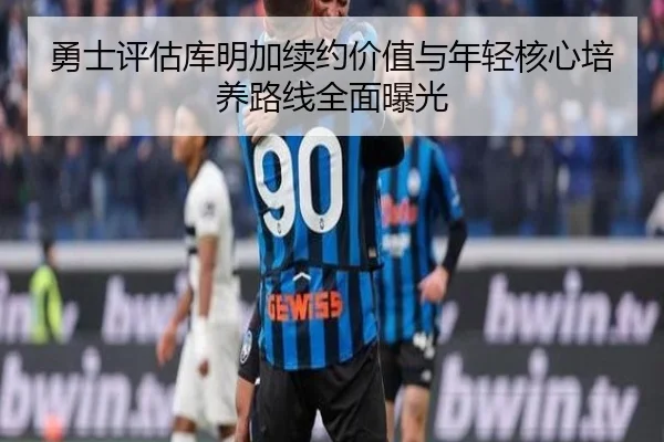 勇士评估库明加续约价值与年轻核心培养路线全面曝光