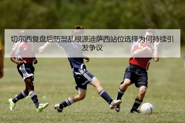 切尔西复盘后防混乱根源迪萨西站位选择为何持续引发争议