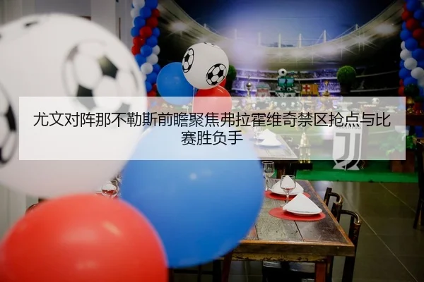 尤文对阵那不勒斯前瞻聚焦弗拉霍维奇禁区抢点与比赛胜负手
